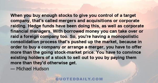 When you buy enough stocks to give you control of a target company, that's called mergers and acquisitions or corporate raiding. Hedge funds have been doing this, as well as corporate financial managers. With borrowed