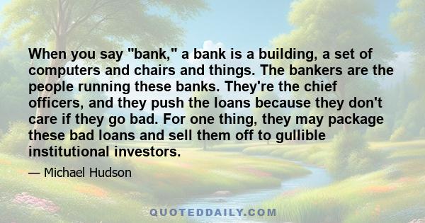 When you say bank, a bank is a building, a set of computers and chairs and things. The bankers are the people running these banks. They're the chief officers, and they push the loans because they don't care if they go