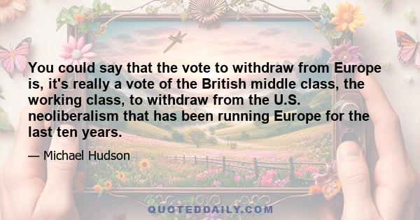 You could say that the vote to withdraw from Europe is, it's really a vote of the British middle class, the working class, to withdraw from the U.S. neoliberalism that has been running Europe for the last ten years.