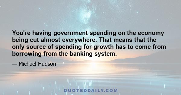 You're having government spending on the economy being cut almost everywhere. That means that the only source of spending for growth has to come from borrowing from the banking system.