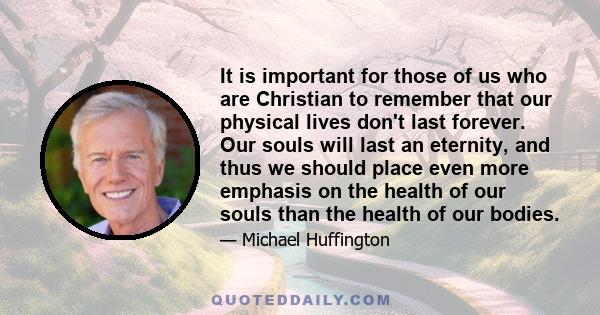 It is important for those of us who are Christian to remember that our physical lives don't last forever. Our souls will last an eternity, and thus we should place even more emphasis on the health of our souls than the