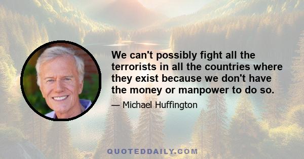 We can't possibly fight all the terrorists in all the countries where they exist because we don't have the money or manpower to do so.