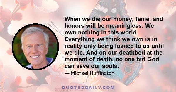 When we die our money, fame, and honors will be meaningless. We own nothing in this world. Everything we think we own is in reality only being loaned to us until we die. And on our deathbed at the moment of death, no