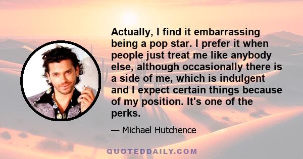 Actually, I find it embarrassing being a pop star. I prefer it when people just treat me like anybody else, although occasionally there is a side of me, which is indulgent and I expect certain things because of my