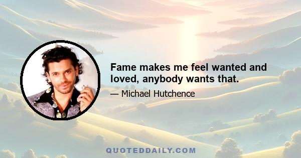 Fame makes me feel wanted and loved, anybody wants that.