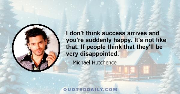 I don't think success arrives and you're suddenly happy. It's not like that. If people think that they'll be very disappointed.