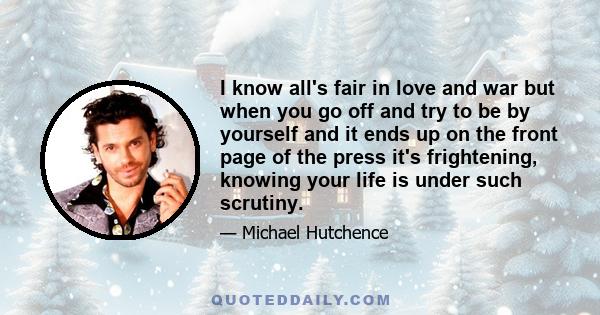 I know all's fair in love and war but when you go off and try to be by yourself and it ends up on the front page of the press it's frightening, knowing your life is under such scrutiny.