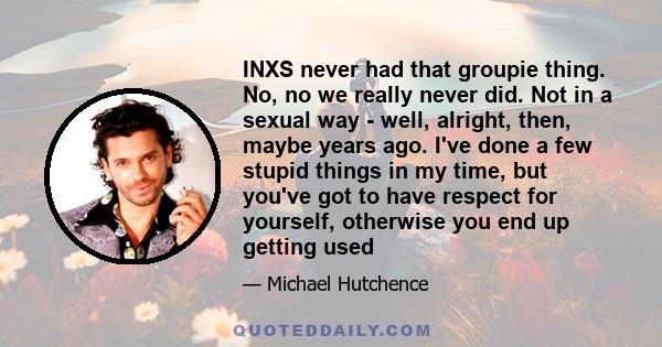 INXS never had that groupie thing. No, no we really never did. Not in a sexual way - well, alright, then, maybe years ago. I've done a few stupid things in my time, but you've got to have respect for yourself, otherwise 