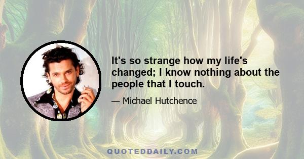 It's so strange how my life's changed; I know nothing about the people that I touch.