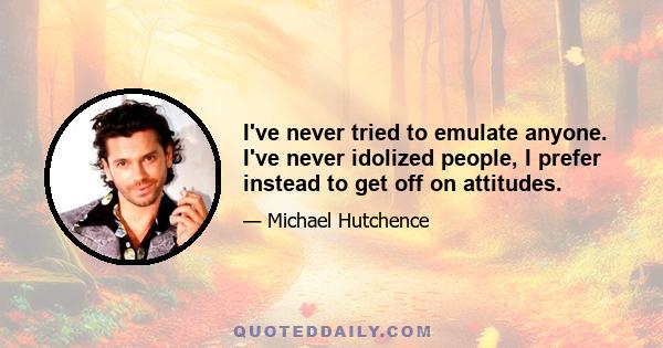 I've never tried to emulate anyone. I've never idolized people, I prefer instead to get off on attitudes.