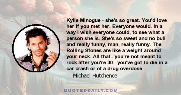 Kylie Minogue - she's so great. You'd love her if you met her. Everyone would. In a way I wish everyone could, to see what a person she is. She's so sweet and no bull and really funny, man, really funny. The Rolling