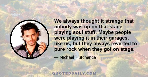 We always thought it strange that nobody was up on that stage playing soul stuff. Maybe people were playing it in their garages, like us, but they always reverted to pure rock when they got on stage.