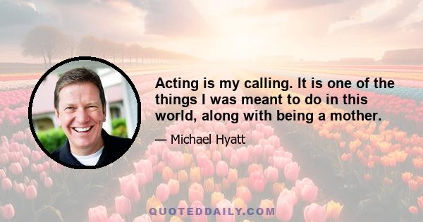 Acting is my calling. It is one of the things I was meant to do in this world, along with being a mother.