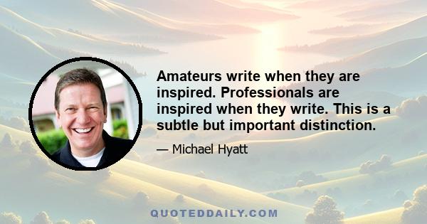 Amateurs write when they are inspired. Professionals are inspired when they write. This is a subtle but important distinction.