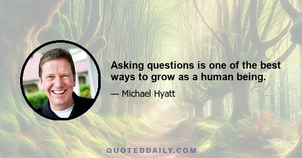 Asking questions is one of the best ways to grow as a human being.