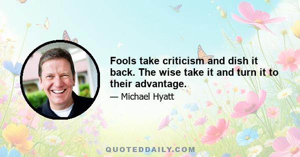 Fools take criticism and dish it back. The wise take it and turn it to their advantage.