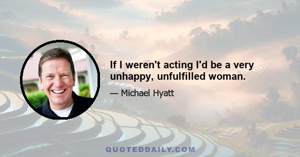 If I weren't acting I'd be a very unhappy, unfulfilled woman.