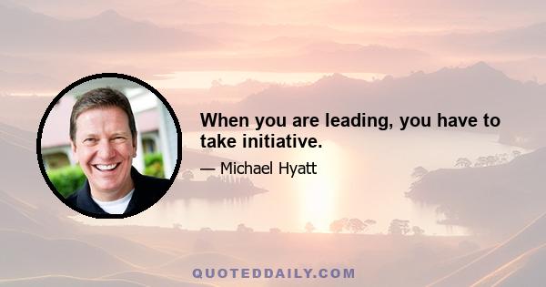 When you are leading, you have to take initiative.