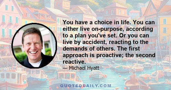 You have a choice in life. You can either live on-purpose, according to a plan you've set. Or you can live by accident, reacting to the demands of others. The first approach is proactive; the second reactive.