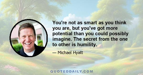 You're not as smart as you think you are, but you've got more potential than you could possibly imagine. The secret from the one to other is humility.