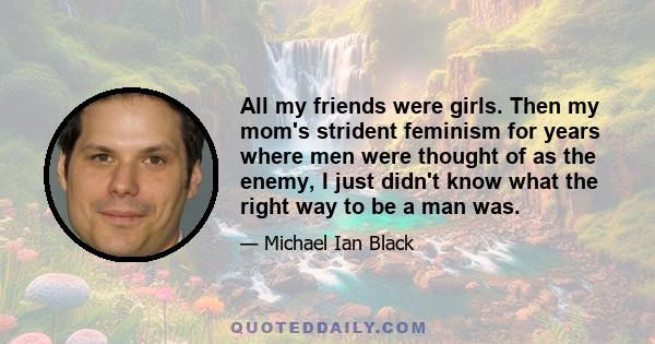 All my friends were girls. Then my mom's strident feminism for years where men were thought of as the enemy, I just didn't know what the right way to be a man was.