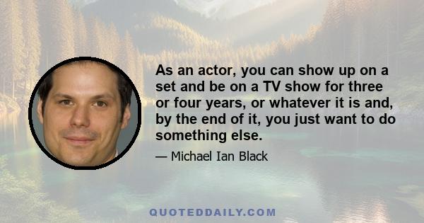 As an actor, you can show up on a set and be on a TV show for three or four years, or whatever it is and, by the end of it, you just want to do something else.