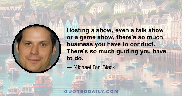 Hosting a show, even a talk show or a game show, there's so much business you have to conduct. There's so much guiding you have to do.