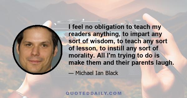 I feel no obligation to teach my readers anything, to impart any sort of wisdom, to teach any sort of lesson, to instill any sort of morality. All I'm trying to do is make them and their parents laugh.