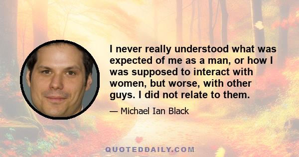 I never really understood what was expected of me as a man, or how I was supposed to interact with women, but worse, with other guys. I did not relate to them.