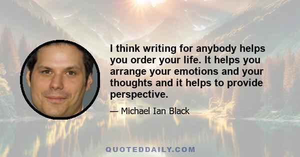 I think writing for anybody helps you order your life. It helps you arrange your emotions and your thoughts and it helps to provide perspective.