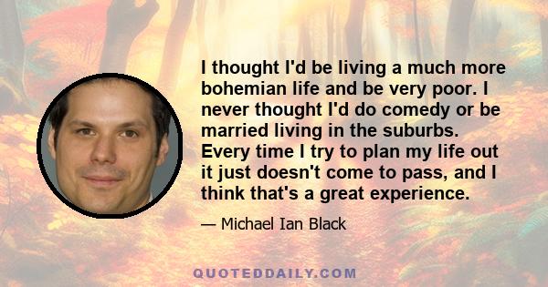 I thought I'd be living a much more bohemian life and be very poor. I never thought I'd do comedy or be married living in the suburbs. Every time I try to plan my life out it just doesn't come to pass, and I think