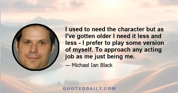 I used to need the character but as I've gotten older I need it less and less - I prefer to play some version of myself. To approach any acting job as me just being me.