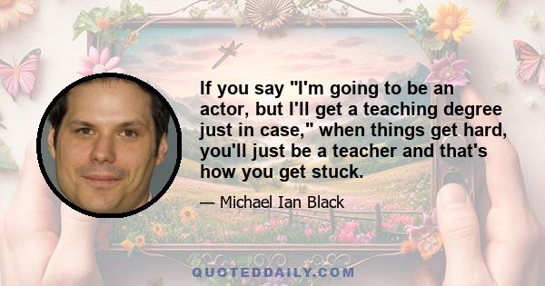 If you say I'm going to be an actor, but I'll get a teaching degree just in case, when things get hard, you'll just be a teacher and that's how you get stuck.