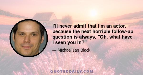 I'll never admit that I'm an actor, because the next horrible follow-up question is always, Oh, what have I seen you in?