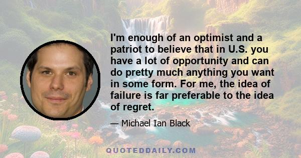 I'm enough of an optimist and a patriot to believe that in U.S. you have a lot of opportunity and can do pretty much anything you want in some form. For me, the idea of failure is far preferable to the idea of regret.