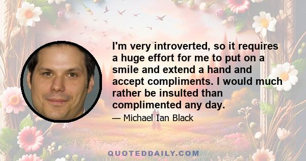 I'm very introverted, so it requires a huge effort for me to put on a smile and extend a hand and accept compliments. I would much rather be insulted than complimented any day.