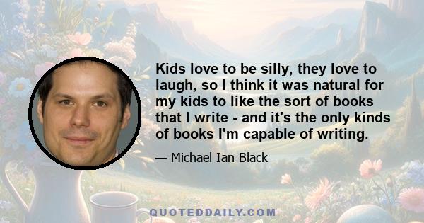 Kids love to be silly, they love to laugh, so I think it was natural for my kids to like the sort of books that I write - and it's the only kinds of books I'm capable of writing.