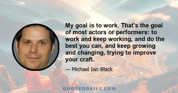 My goal is to work. That's the goal of most actors or performers: to work and keep working, and do the best you can, and keep growing and changing, trying to improve your craft.