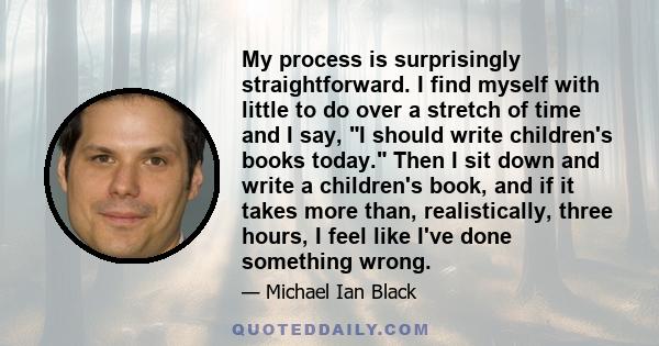 My process is surprisingly straightforward. I find myself with little to do over a stretch of time and I say, I should write children's books today. Then I sit down and write a children's book, and if it takes more