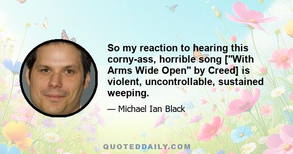 So my reaction to hearing this corny-ass, horrible song [With Arms Wide Open by Creed] is violent, uncontrollable, sustained weeping.