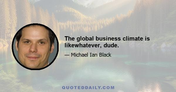 The global business climate is likewhatever, dude.