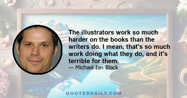 The illustrators work so much harder on the books than the writers do. I mean, that's so much work doing what they do, and it's terrible for them.