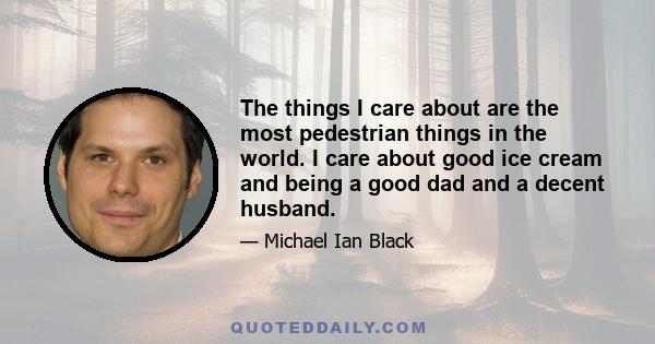 The things I care about are the most pedestrian things in the world. I care about good ice cream and being a good dad and a decent husband.