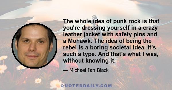 The whole idea of punk rock is that you're dressing yourself in a crazy leather jacket with safety pins and a Mohawk. The idea of being the rebel is a boring societal idea. It's such a type. And that's what I was,