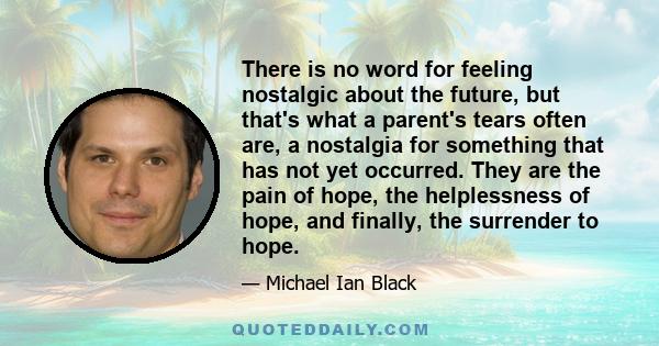 There is no word for feeling nostalgic about the future, but that's what a parent's tears often are, a nostalgia for something that has not yet occurred. They are the pain of hope, the helplessness of hope, and finally, 