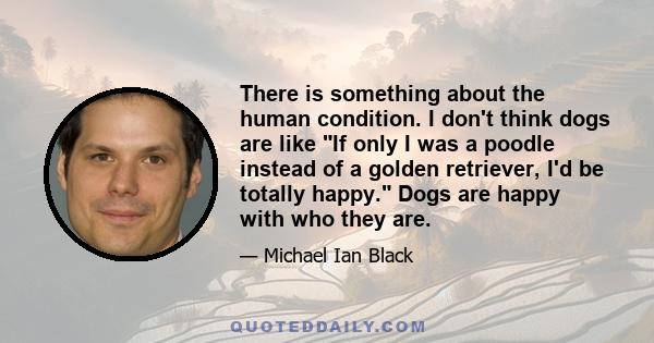 There is something about the human condition. I don't think dogs are like If only I was a poodle instead of a golden retriever, I'd be totally happy. Dogs are happy with who they are.