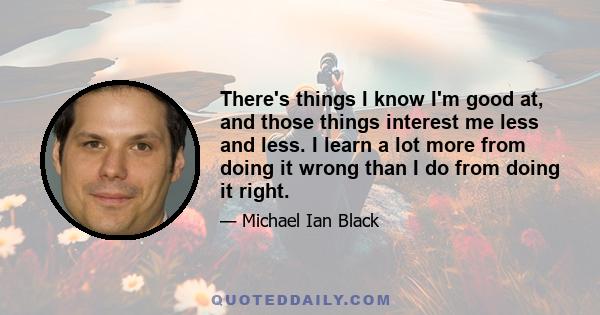 There's things I know I'm good at, and those things interest me less and less. I learn a lot more from doing it wrong than I do from doing it right.