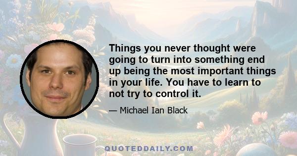 Things you never thought were going to turn into something end up being the most important things in your life. You have to learn to not try to control it.