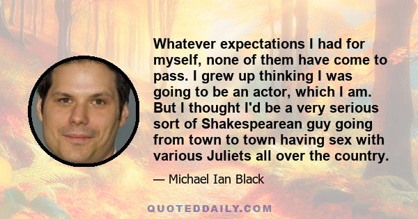 Whatever expectations I had for myself, none of them have come to pass. I grew up thinking I was going to be an actor, which I am. But I thought I'd be a very serious sort of Shakespearean guy going from town to town