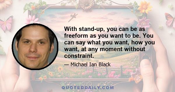 With stand-up, you can be as freeform as you want to be. You can say what you want, how you want, at any moment without constraint.